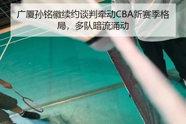 广厦孙铭徽续约谈判牵动CBA新赛季格局，多队暗流涌动