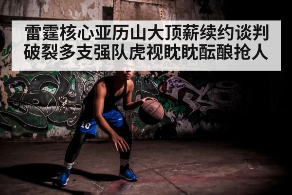 雷霆核心亚历山大顶薪续约谈判破裂多支强队虎视眈眈酝酿抢人