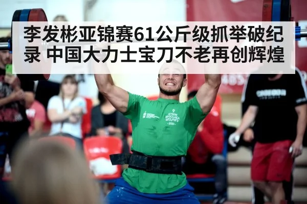 李发彬亚锦赛61公斤级抓举破纪录 中国大力士宝刀不老再创辉煌